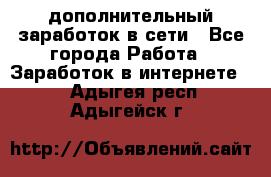 дополнительный заработок в сети - Все города Работа » Заработок в интернете   . Адыгея респ.,Адыгейск г.